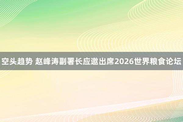 空头趋势 赵峰涛副署长应邀出席2026世界粮食论坛