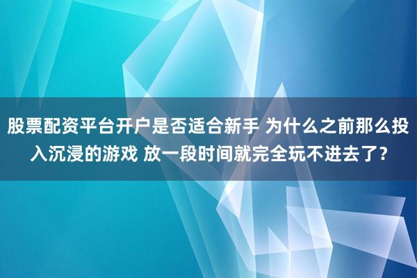 股票配资平台开户是否适合新手 为什么之前那么投入沉浸的游戏 放一段时间就完全玩不进去了？