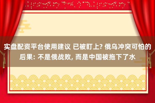 实盘配资平台使用建议 已被盯上? 俄乌冲突可怕的后果: 不是俄战败, 而是中国被拖下了水
