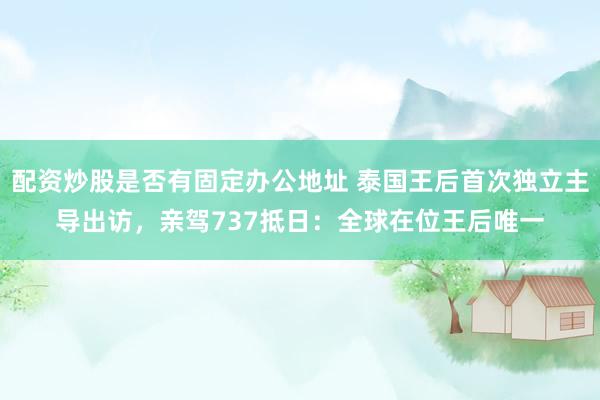 配资炒股是否有固定办公地址 泰国王后首次独立主导出访，亲驾737抵日：全球在位王后唯一
