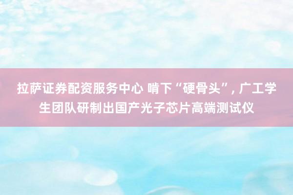 拉萨证券配资服务中心 啃下“硬骨头”, 广工学生团队研制出国产光子芯片高端测试仪