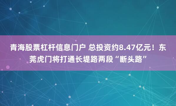 青海股票杠杆信息门户 总投资约8.47亿元！东莞虎门将打通长堤路两段“断头路”