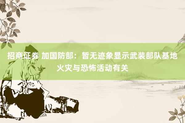 招商证券 加国防部：暂无迹象显示武装部队基地火灾与恐怖活动有关